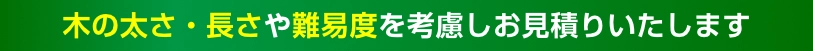 木の太さ・長さや難易度を考慮しお見積りいたします